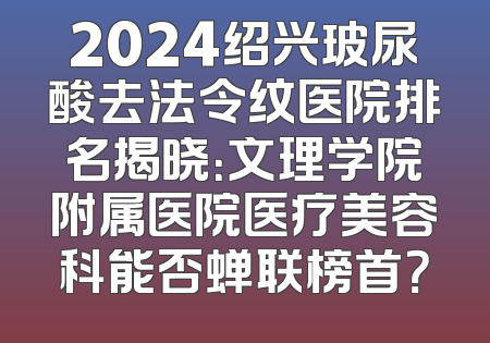 2024绍兴玻尿酸去法令纹医院排名揭晓：文理学院附属医院医疗美容科能否蝉联榜首？
