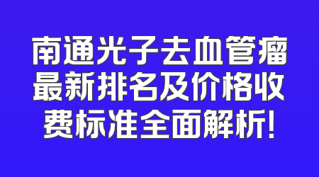 南通光子去血管瘤最新排名及价格收费标准全面解析！