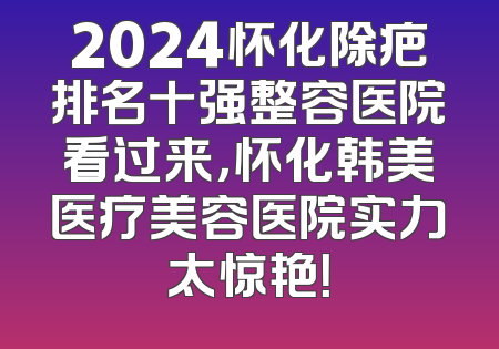 2024怀化除疤排名十强整容医院看过来，怀化韩美医疗美容医院实力太惊艳！