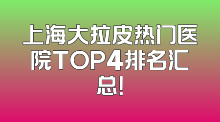 上海大拉皮热门医院TOP4排名汇总！
