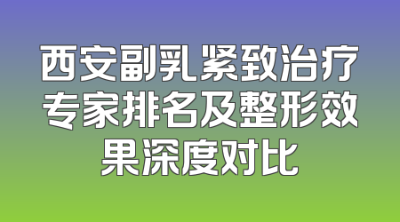 西安副乳紧致治疗专家排名及整形效果深度对比