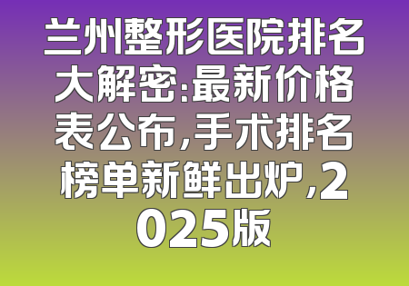 兰州整形医院排名大解密：最新价格表公布，手术排名榜单新鲜出炉，2025版