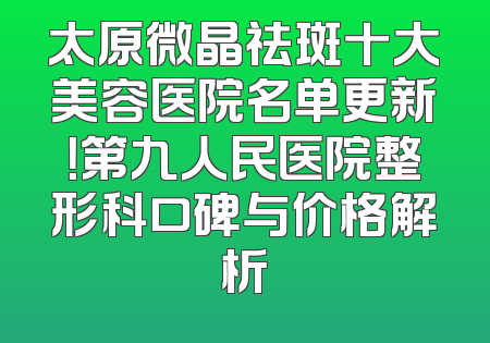 太原微晶祛斑十大美容医院名单更新！第九人民医院整形科口碑与价格解析