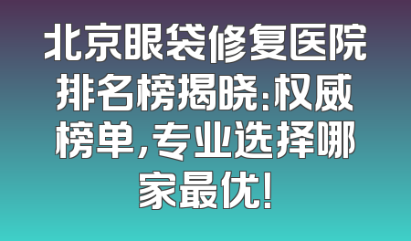 北京眼袋修复医院排名榜揭晓：权威榜单，专业选择哪家最优！