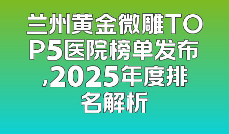 兰州黄金微雕TOP5医院榜单发布，2025年度排名解析