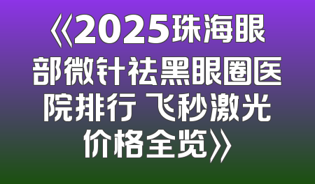 《2025珠海眼部微针祛黑眼圈医院排行 飞秒激光价格全览》