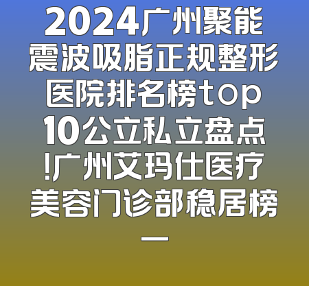 2024广州聚能震波吸脂正规整形医院排名榜top10公立私立盘点！广州艾玛仕医疗美容门诊部稳居榜一