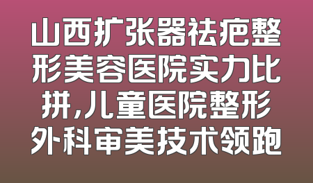 山西扩张器祛疤整形美容医院实力比拼，儿童医院整形外科审美技术领跑