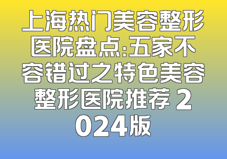 上海热门美容整形医院盘点：五家不容错过之特色美容整形医院推荐 2024版