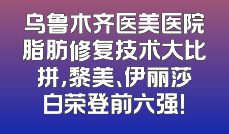 乌鲁木齐医美医院脂肪修复技术大比拼，黎美、伊丽莎白荣登前六强！