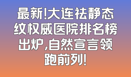 最新！大连祛静态纹权威医院排名榜出炉，自然宣言领跑前列！