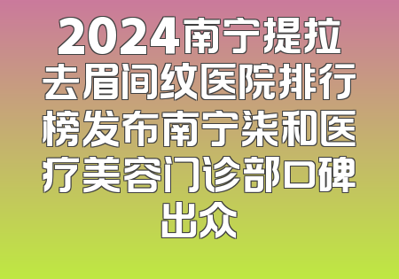 2024南宁提拉去眉间纹医院排行榜发布南宁柒和医疗美容门诊部口碑出众