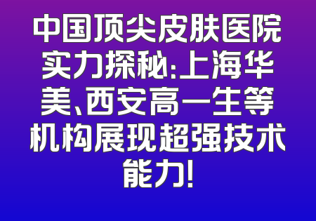 中国顶尖皮肤医院实力探秘：上海华美、西安高一生等机构展现超强技术能力！