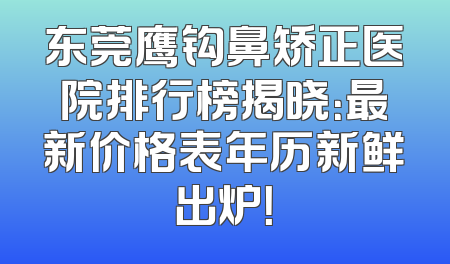 东莞鹰钩鼻矫正医院排行榜揭晓：最新价格表年历新鲜出炉！