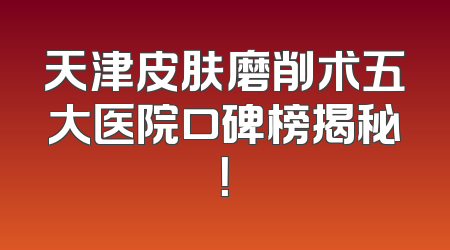 天津皮肤磨削术五大医院口碑榜揭秘！