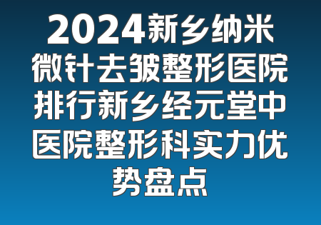 2024新乡纳米微针去皱整形医院排行新乡经元堂中医院整形科实力优势盘点