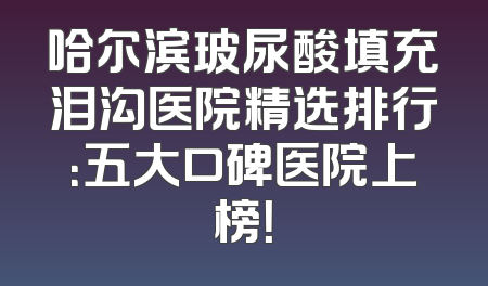 哈尔滨玻尿酸填充泪沟医院精选排行：五大口碑医院上榜！