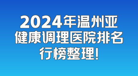 2024年温州亚健康调理医院排名行榜整理!