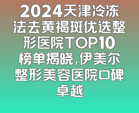 2024天津冷冻法去黄褐斑优选整形医院TOP10榜单揭晓，伊美尔整形美容医院口碑卓越