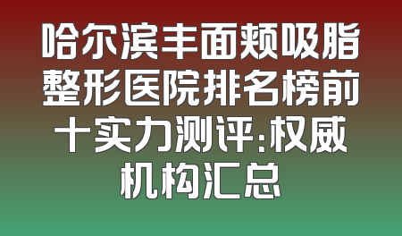 哈尔滨丰面颊吸脂整形医院排名榜前十实力测评：权威机构汇总