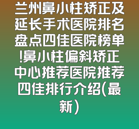 兰州鼻小柱矫正及延长手术医院排名盘点四佳医院榜单！鼻小柱偏斜矫正中心推荐医院推荐四佳排行介绍（最新）