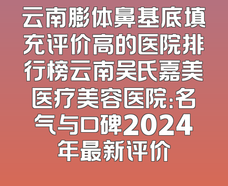 云南膨体鼻基底填充评价高的医院排行榜云南吴氏嘉美医疗美容医院：名气与口碑2024年最新评价