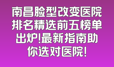 南昌脸型改变医院排名精选前五榜单出炉！最新指南助你选对医院！
