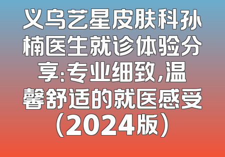 义乌艺星皮肤科孙楠医生就诊体验分享：专业细致，温馨舒适的就医感受（2024版）