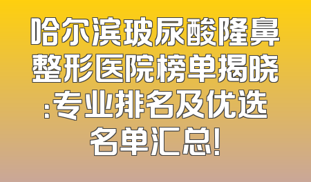 哈尔滨玻尿酸隆鼻整形医院榜单揭晓：专业排名及优选名单汇总！