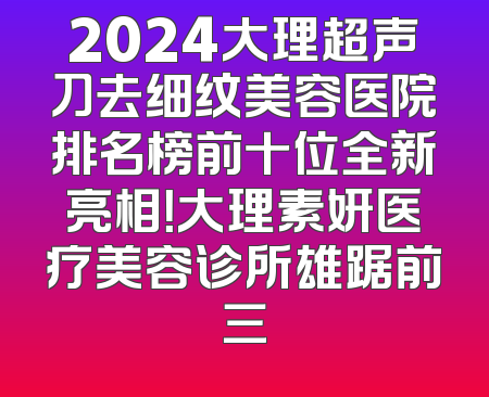2024大理超声刀去细纹美容医院排名榜前十位全新亮相！大理素妍医疗美容诊所雄踞前三