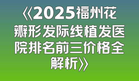 《2025福州花瓣形发际线植发医院排名前三价格全解析》