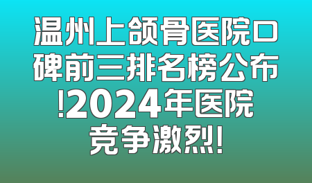 温州上颌骨医院口碑前三排名榜公布！2024年医院竞争激烈！