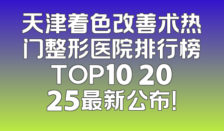 天津着色改善术热门整形医院排行榜TOP10 2025最新公布！