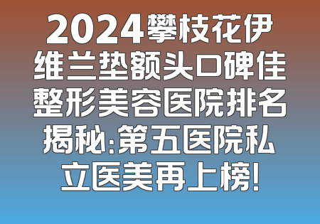 2024攀枝花伊维兰垫额头口碑佳整形美容医院排名揭秘：第五医院私立医美再上榜！