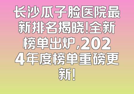 长沙瓜子脸医院最新排名揭晓！全新榜单出炉，2024年度榜单重磅更新！