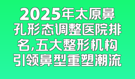 2025年太原鼻孔形态调整医院排名，五大整形机构引领鼻型重塑潮流