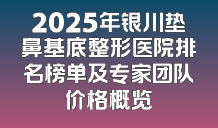 2025年银川垫鼻基底整形医院排名榜单及专家团队价格概览