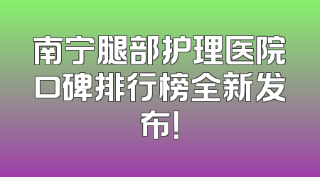 南宁腿部护理医院口碑排行榜全新发布！