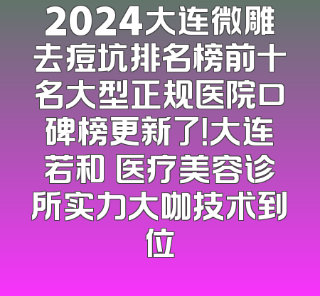 2024大连微雕去痘坑排名榜前十名大型正规医院口碑榜更新了！大连若和珺医疗美容诊所实力大咖技术到位