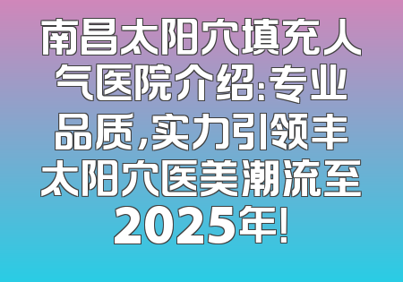 南昌太阳穴填充人气医院介绍：专业品质，实力引领丰太阳穴医美潮流至2025年！