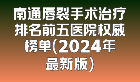 南通唇裂手术治疗排名前五医院权威榜单（2024年最新版）