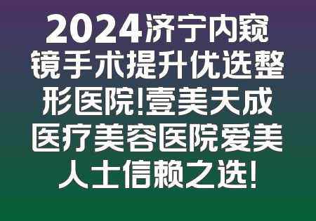 2024济宁内窥镜手术提升优选整形医院！壹美天成医疗美容医院爱美人士信赖之选！