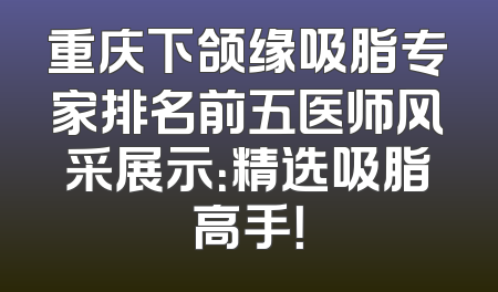 重庆下颌缘吸脂专家排名前五医师风采展示：精选吸脂高手！