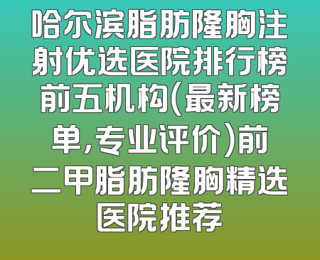 哈尔滨脂肪隆胸注射优选医院排行榜前五机构（最新榜单，专业评价）前二甲脂肪隆胸精选医院推荐