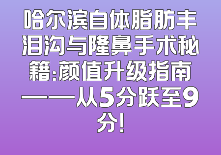 哈尔滨自体脂肪丰泪沟与隆鼻手术秘籍：颜值升级指南——从5分跃至9分！