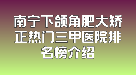 南宁下颌角肥大矫正热门三甲医院排名榜介绍