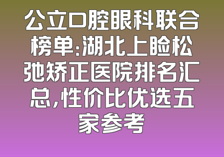 公立口腔眼科联合榜单：湖北上睑松弛矫正医院排名汇总，性价比优选五家参考
