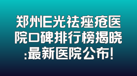 郑州E光祛痤疮医院口碑排行榜揭晓：最新医院公布！