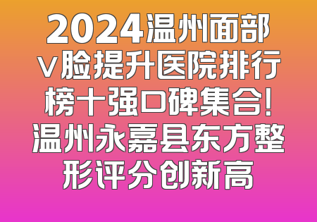 2024温州面部v脸提升医院排行榜十强口碑集合！温州永嘉县东方整形评分创新高