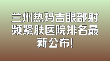兰州热玛吉眼部射频紧肤医院排名最新公布！